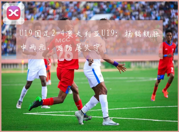 U19国足2-4澳大利亚U19：杨铭锐独中两元，后防屡失守