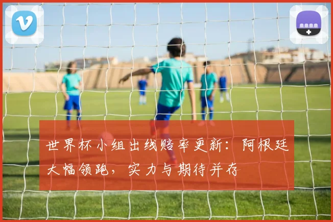 世界杯小组出线赔率更新：阿根廷大幅领跑，实力与期待并存