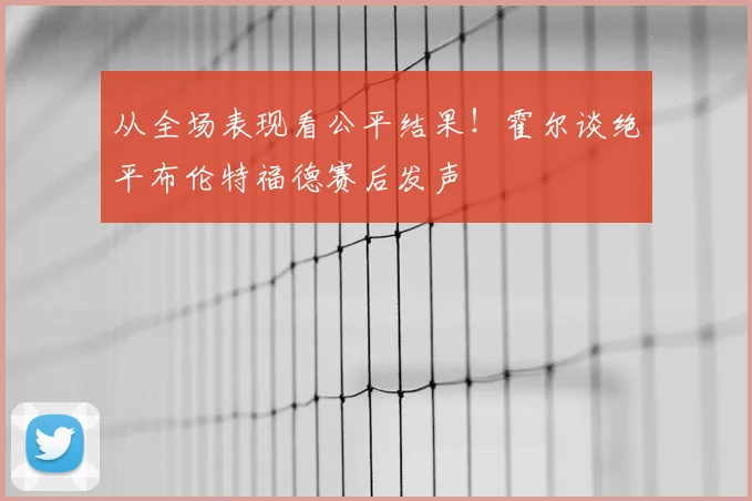 从全场表现看公平结果！霍尔谈绝平布伦特福德赛后发声