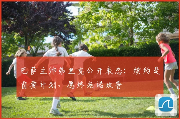 巴萨主帅弗里克公开表态：续约是首要计划，愿终老诺坎普