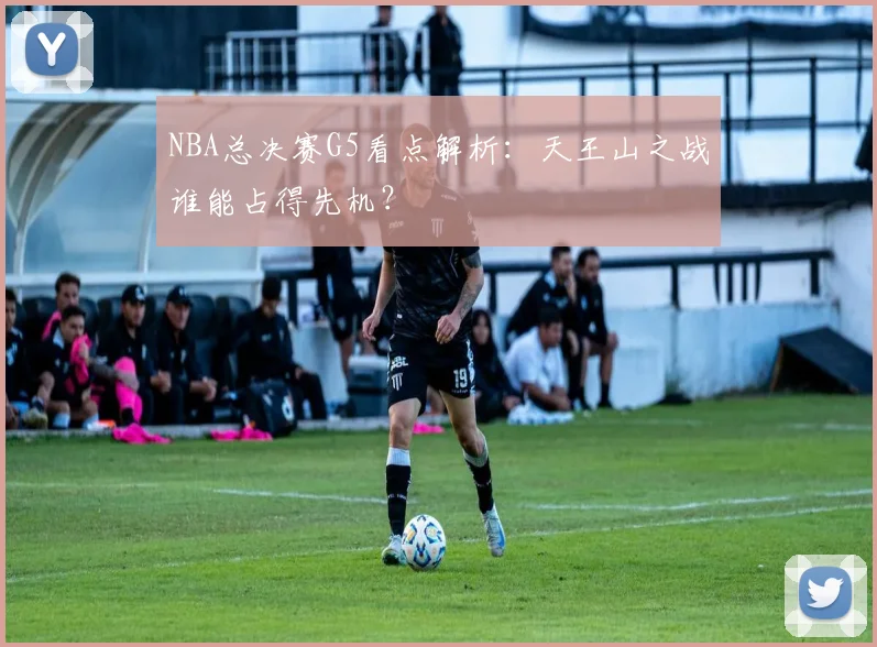 NBA总决赛G5看点解析:天王山之战谁能占得先机?