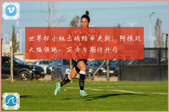 世界杯小组出线赔率更新:阿根廷大幅领跑,实力与期待并存