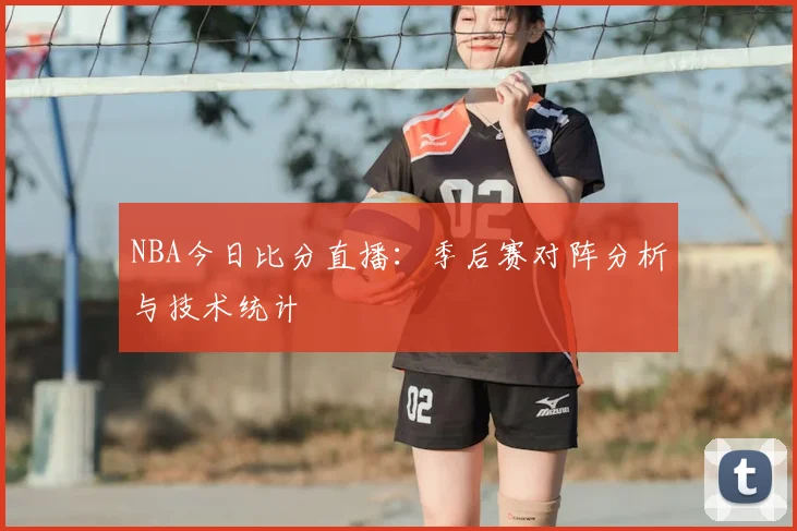 NBA今日比分直播:季后赛对阵分析与技术统计