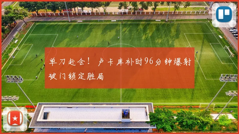 单刀赴会！卢卡库补时96分钟爆射破门锁定胜局