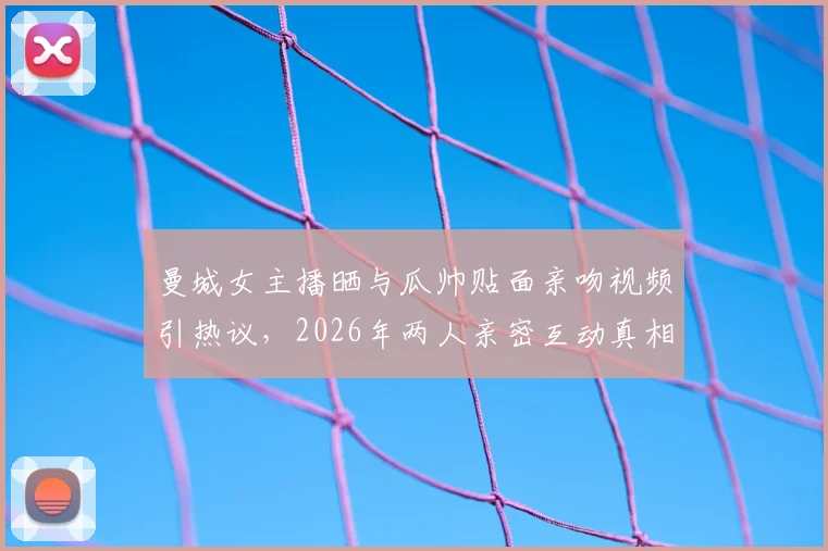 曼城女主播晒与瓜帅贴面亲吻视频引热议，2026年两人亲密互动真相为何？