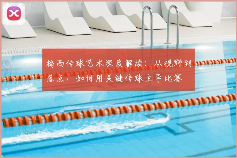 梅西传球艺术深度解读：从视野到落点，如何用关键传球主导比赛