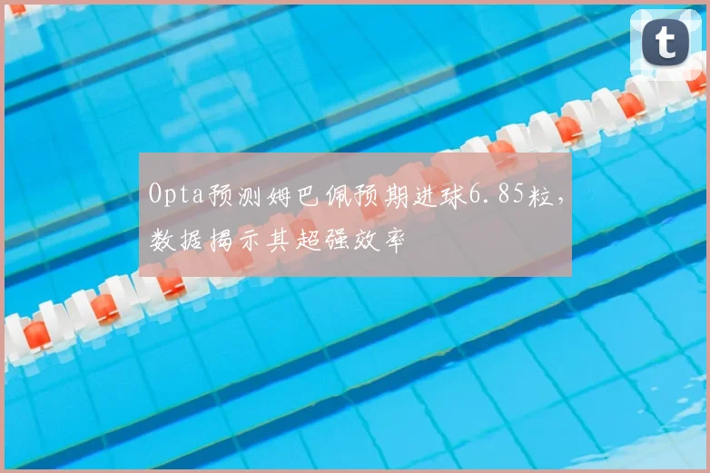 Opta预测姆巴佩预期进球6.85粒，数据揭示其超强效率