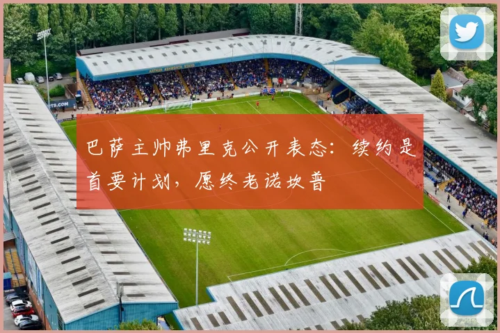 巴萨主帅弗里克公开表态:续约是首要计划,愿终老诺坎普