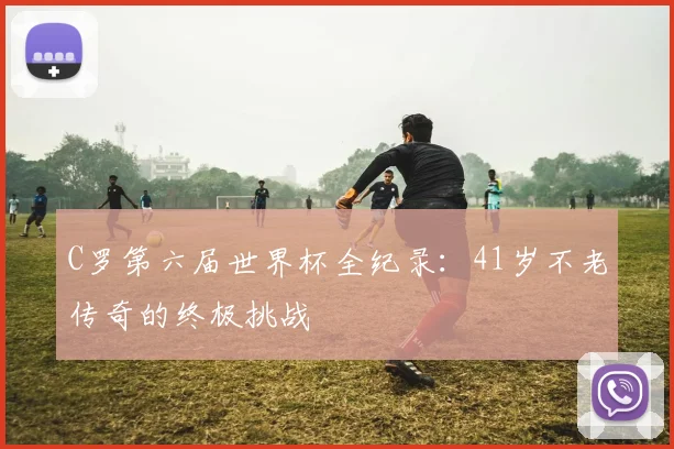 C罗第六届世界杯全纪录：41岁不老传奇的终极挑战