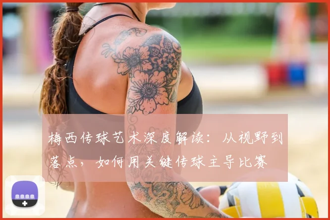 梅西传球艺术深度解读：从视野到落点，如何用关键传球主导比赛