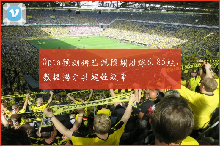 Opta预测姆巴佩预期进球6.85粒,数据揭示其超强效率