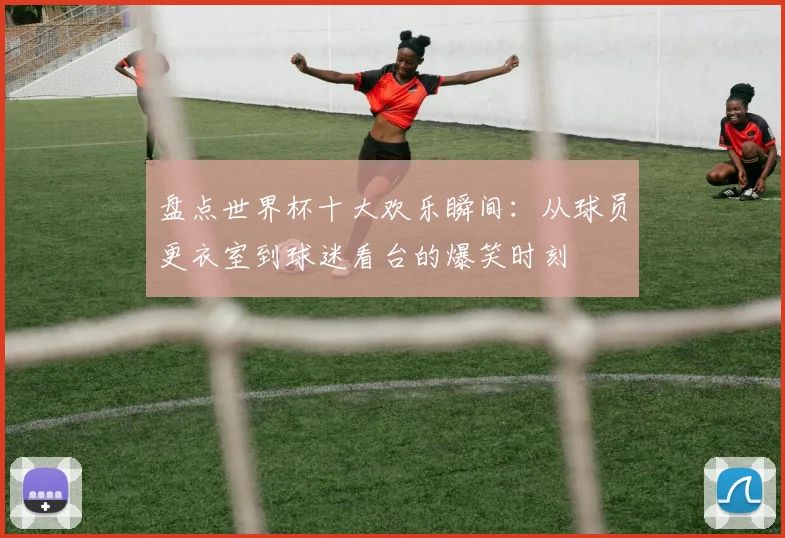 盘点世界杯十大欢乐瞬间：从球员更衣室到球迷看台的爆笑时刻