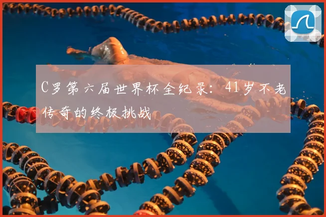C罗第六届世界杯全纪录:41岁不老传奇的终极挑战