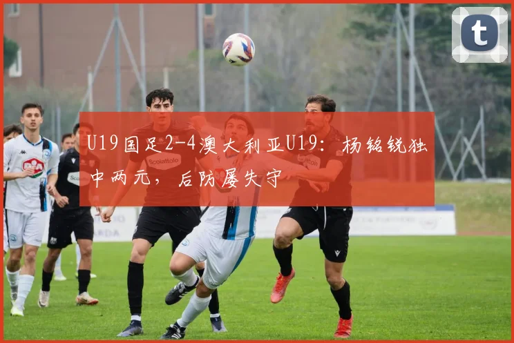 U19国足2-4澳大利亚U19:杨铭锐独中两元,后防屡失守