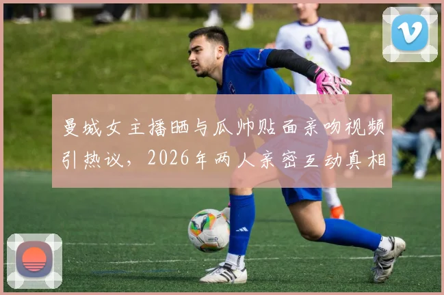 曼城女主播晒与瓜帅贴面亲吻视频引热议,2026年两人亲密互动真相为何?
